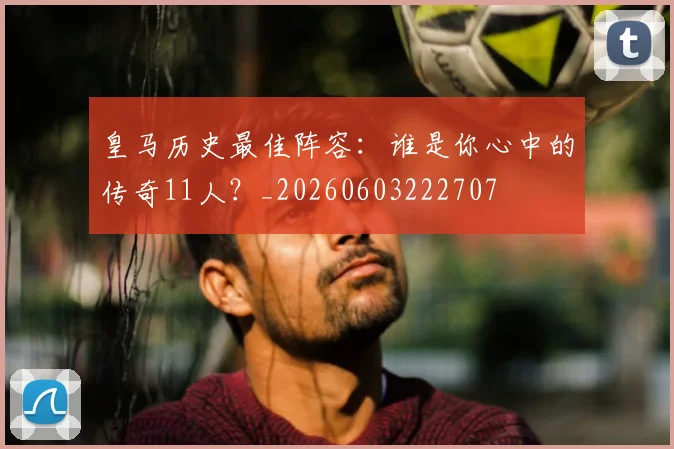 皇马历史最佳阵容：谁是你心中的传奇11人？_20260603222707
