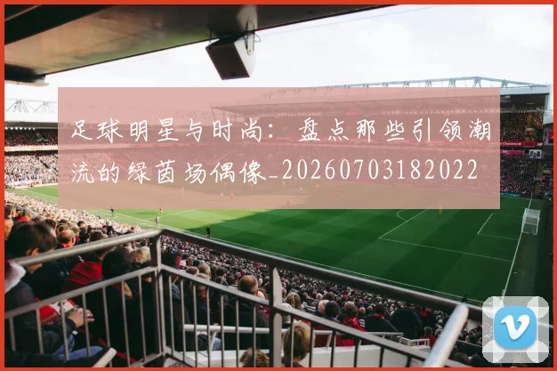 足球明星与时尚：盘点那些引领潮流的绿茵场偶像_20260703182022