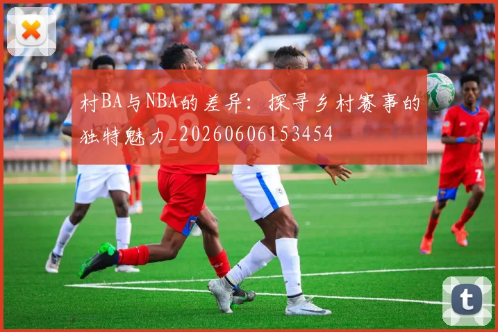 村BA与NBA的差异:探寻乡村赛事的独特魅力_20260606153454