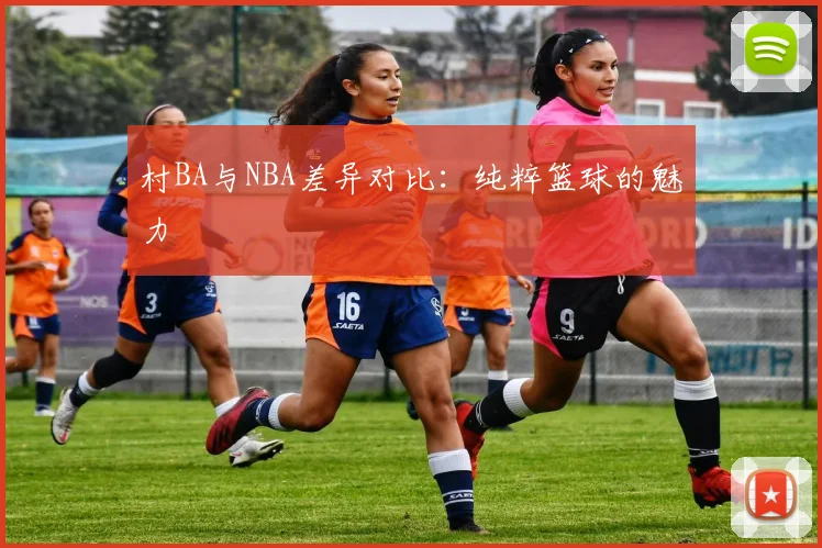 村BA与NBA差异对比：纯粹篮球的魅力